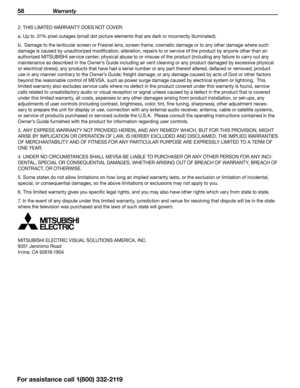 Page 5858 Warranty
2. THIS LIMITED WARRANTY DOES NOT COVER:
a. Up to .01% pixel outages (small dot picture elements that are dark or incorrectly illuminated).
b.  Damage to the lenticular screen or Fresnel lens, screen frame, cosmetic damage or to any other damage where such 
damage is caused by unauthorized modification, alteration, repairs to or service of the product by anyone other than an 
authorized MITSUBISHI service center; physical abuse to or misuse of the product (including any failure to carry out...