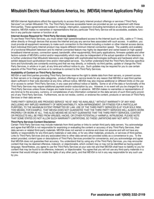 Page 59  59
Mitsubishi Electric Visual Solutions America, Inc.  (MEVSA) Internet Applications Policy
MEVSA Internet Applications afford the opportunity to access third party Internet product offerings or services (“Third Party 
Services”) on certain Mitsubishi TVs. The Third Party Services accessible herein are provided as per our agreement with these 
third parties. These agreements are subject to change, interruption, suspension (including termination) at any time and for various 
reasons. MEVSA makes no...