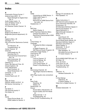 Page 6060 Index
Index
A
Anamorphic Picture Format  7
Antenna Input (ANT)  10Signal Strength for Digital Chan -
nels  8
Audio Output Jacks  10
Auto-Off (Sleep Timer)  6
Auto-On (Timer)  29
A /V Receiver Center Channel  16
B
Batteries  41
Bright (Lamp Mode)  31
Brightness (picture adjustment)  23
C
Captions Menu  28
CD Player  12
CEC (Consumer Electronics Control)   38 A /V Receiver  39
Troubleshooting  45
Center Channel  16
Channels antennaweb.org  30
Favorites (Fav)  6
Physical/Virtual Channel Num -
bers  30...