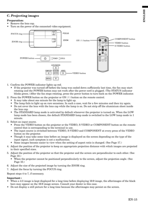 Page 15EN-15
ENGLISH
C. Projecting images
Preparation:
•Remove the lens cap.
•Turn on the power of the connected video equipment.
1. Confirm the POWER indicator lights up red.
•If the projector was turned off before the lamp was cooled down sufficiently last time, the fan may start
rotating and the POWER button may not work after the power cord is plugged. (The STATUS indicator
blinks green.) After the fan stops rotating, press the power button to turn back on the POWER indicator.
2. Press the POWER button on...