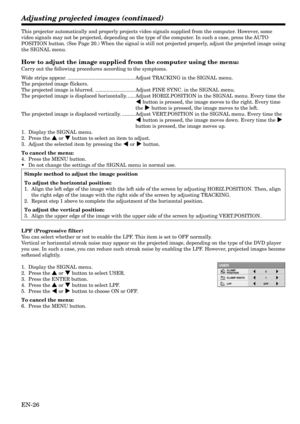 Page 26EN-26
This projector automatically and properly projects video signals supplied from the computer. However, some
video signals may not be projected, depending on the type of the computer. In such a case, press the AUTO
POSITION button. (See Page 20.) When the signal is still not projected properly, adjust the projected image using
the SIGNAL menu.
How to adjust the image supplied from the computer using the menu:
Carry out the following procedures according to the symptoms.
Wide strips appear....