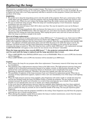 Page 28EN-28
Replacing the lamp
This projector is equipped with a lamp to project images. This lamp is a consumable. It may burn out or its
brightness may decrease during use. In such cases, replace the lamp with a new one as soon as possible. Be sure
to replace the lamp with a new lamp separately sold that is exclusive to this projector. Contact your dealer for
purchase of the lamp.
WARNING:
•Be careful not to drop the lamp fixing screws into the inside of the projector. Don’t put a metal piece or flam-
mable...