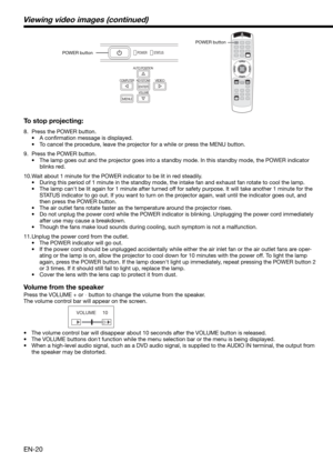 Page 20EN-20 To stop projecting:
8.  Press the POWER button. 
• A conﬁ rmation message is displayed.
•  To cancel the procedure, leave the projector for a while or press the MENU button. 
9.  Press the POWER button. 
•  The lamp goes out and the projector goes into a standby mode. In this standby mode, the POWER indicator 
blinks red. 
10. Wait about 1 minute for the POWER indicator to be lit in red steadily. 
•  During this period of 1 minute in the standby mode, the intake fan and exhaust fan rotate to cool...