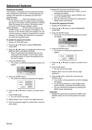 Page 28EN-28
MENU ACCESSFEATURE
XGA60opt.
LOCK
UNLOCKOK
OK
PASSWORD
CONFIRM
O K CANCEL
MENU ACCESSFEATURE
XGA60opt.
LOCK
UNLOCKOK
OK
PASSWORD
O K CANCEL
Password function
This projector is equipped with the password function 
that is designed for prevention of wrong operation by 
children and restriction on operation by other than 
speciﬁ ed users. 
DISPLAY INPUT ...........When the projector is turned 
on, the startup screen (or splash screen) will appear 
and stay on the screen until the password is entered....