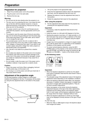 Page 12EN-12
Preparation
Preparation for projection 
1. Attach the provided power cord to the projector. 
2. Plug the power cord in the wall outlet. 
3. Remove the lens cap. 
Warning: 
 Do not look into the lens directly when the projector is on. 
 The lens cap is for protecting the lens. If you leave the lens 
cap on the lens with the projector turned on, it may be 
deformed because of heat build-up. Remove the lens cap 
when you turn on the projector. 
 The power cords for use in the U.S. and Europe are...