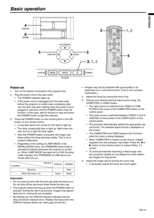 Page 13
EN-13
ENGLISH
Basic operation
Power-on 
1. Turn on the device connected to the projector first. 
2. Plug the power cord in the wall outlet.  The POWER indicator lights up. 
 If the power cord is unplugged from the wall outlet before the projector is cooled down completely after 
use, the fans may start rotating when the power cord is 
plugged in next time and the POWER button may not 
function. In this case, wait for the fans to stop and press 
the POWER button to light the indicator. 
3. Press the...