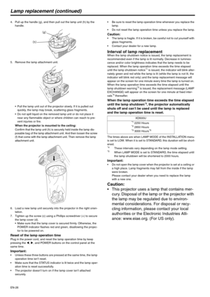 Page 26EN-26
Lamp replacement (continued)
4. Pull up the handle (g), and then pull out the lamp unit (h) by the 
handle.
5. Remove the lamp attachment unit.
 Pull the lamp unit out of the projector slowly. If it is pulled out 
quickly, the lamp may break, scattering glass fragments.
 Do not spill liquid on the removed lamp unit or do not place it 
near any flammable object or where children can reach to pre-
vent injuries or fire.
When the projector is mounted to the ceiling:
Confirm that the lamp unit (h) is...