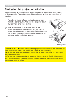 Page 102102
Caring for the projection window
DXVHGHWHULRUDWLRQ
RIGLVSOD\TXDOLW\3OHDVHWDNHFDUHRIWKHSURMHFWLRQZLQGRZEHLQJFDXWLRXVRI
KDQGOLQJ
7XUQWKHSURMHFWRURIIDQGXQSOXJWKHSRZHUFRUG
IURPWKHSRZHURXWOHW$QGFRROWKHSURMHFWRUGRZQ
E\OHDYLQJLWIRUDZKLOHDVLWLV
8VHDQDLUEORZHUWREORZDZD\GXVWRQWKH
SURMHFWLRQZLQGRZEHIRUHZLSLQJ:LSHVRIWO\WKH


GDPDJHRQWKHSURMHFWLRQZLQGRZ
%ORZHU
Maintenance
y%HIRUHFDULQJIRUWKHSURMHFWLRQZLQGRZWXUQWKHSURMHFWRURII...