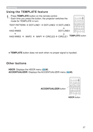 Page 2727
Operating
3UHVVTEMPLATEEXWWRQRQWKHUHPRWHFRQWURO

PRGHIRU7(03/$7(LQWXUQ
Using the TEMPLATE feature
”TEMPLATE
7(673$77(5127/,1(27/,1(27/,1(
+$6:0    27/,1(
+$6:0

0$3

0$3

&,5&/(

&,5&/(TEMPLATEEXWWRQ
CALIBRATION
KEYSTONE/
ASPECTACCENTUALIZERHDCR
AV MUTE
IWB
AUTO
PAGE
DOWN
ON
OFF
FREEZE
UP

FOCUSD-ZOOM
>)
î
VOLUMEMAGNIFYMYBUTTON
INPUT
PERFECT FITTEMPLATE
HDCRLVSOD\VWKH+&5PHQX36...