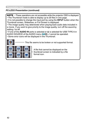 Page 8282
Presentation toolsPresentation tools
PC-LESS Presentation (continued)
• These operations are not accessible while the projector OSD is displayed.
• The Thumbnail mode is able to display up to 20 files in one page.
• It is not possible to change the input port by using the INPUT button when the 
Thumbnail screen, Slideshow, or Full Screen is displayed.
• The image quality may deteriorate when playing back audio data included in 
a movie. If you want to give priority to the image quality, turn off the...