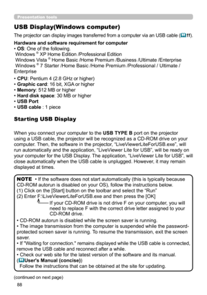 Page 8888
Presentation tools
USB Display(Windows computer)
The projector can display images transferred from a computer via an USB cable (11).
When you connect your computer to the  USB TYPE B port on the projector 
using a USB cable, the projector will be recognized as a CD-ROM drive on your 
computer. Then, the software in the projector, “LiveViewerLiteForUSB.exe”, will 
run automatically and the application, “LiveViewer Lite for USB”, will be ready on 
your computer for the USB Display. The application,...