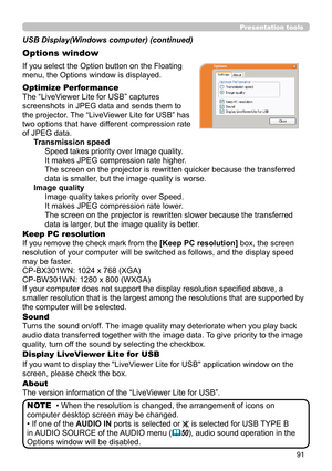 Page 9191
Presentation tools
If you select the Option button on the Floating 
menu, the Options window is displayed.
Optimize Performance
The “LiveViewer Lite for USB” captures  
screenshots in JPEG data and sends them to   
the projector. The “LiveViewer Lite for USB” has   
two options that have different compression rate   
of JPEG data.  Transmission speedSpeed takes priority over Image quality. 
It makes JPEG compression rate higher.
The screen on the projector is rewritten quicker because the transferred...