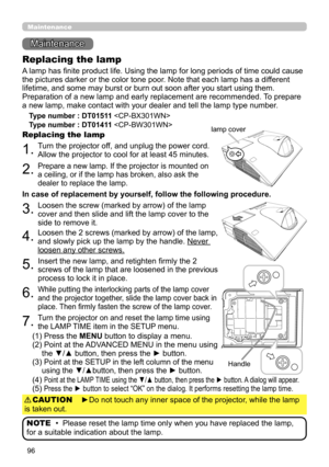 Page 9696
Maintenance 
Maintenance
A lamp has finite product life. Using the lamp for long periods of time could cause 
the pictures darker or the color tone poor. Note that each lamp has a different 
lifetime, and some may burst or burn out soon after you start using them. 
Preparation of a new lamp and early replacement are recommended.  To prepare 
a new lamp, make contact with your dealer and tell the lamp type number .
Replacing the lamp
Type number : DT01511 
Type number : DT01411  
1.Turn the projector...