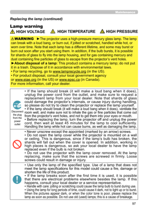 Page 9797
Maintenance
Lamp warning
Replacing the lamp (continued)
 HIGH VOLTAGE  HIGH TEMPERATURE HIGH PRESSURE
►The projector uses a high-pressure mercury glass lamp. The lamp 
can break with a loud bang, or burn out, if jolted or scratched, handled while hot, or 
worn over time. Note that each lamp has a different lifetime, and some may burst or 
burn out soon after you start using them. In addition, if the bulb bursts, it is possible 
for shards of glass to fly into the lamp housing, and for gas containing...