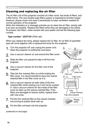 Page 9898
Maintenance
The air filter unit of this projector consists of a filter cover, two kinds of filters, and 
a filter frame. The new double large filters system is expected to function longer. 
However, please check and clean it periodically to keep ventilation needed for 
normal operation of the projector.
When the indicators or a message prompts you to clean the air filter, comply with 
it as soon as possible. Replace the filters when they are damaged or too soiled. 
To prepare new filters, make contact...