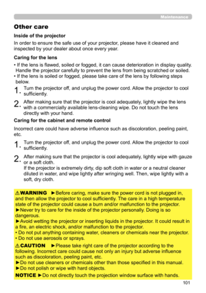 Page 101101
Maintenance
Other care
In order to ensure the safe use of your projector, please have it cleaned and 
inspected by your dealer about once every year.
►Before caring, make sure the power cord is not plugged in, 
and then allow the projector to cool sufficiently. The care in a high temperature 
state of the projector could cause a burn and/or malfunction to the projector .
►Never try to care for the inside of the projector personally. Doing is so 
dangerous. 
►Avoid wetting the projector or inserting...