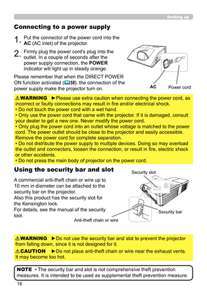 Page 1616
Setting up
Connecting to a power supply
1.Put the connector of the power cord into the 
AC (AC inlet) of the projector.
2.Firmly plug the power cord’s plug into the 
outlet. In a couple of seconds after the 
power supply connection, the POWER 
indicator will light up in steady orange.
►Please use extra caution when connecting the power cord, as 
incorrect or faulty connections may result in fire and/or electrical shock.
• Do not touch the power cord with a wet hand.
• Only use the power cord that came...