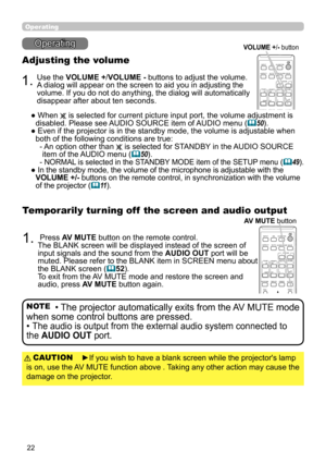 Page 2222
CALIBRATION
ASPECTACCENTUALIZERHDCR
AV MUTE
POSITION
ESCMENU
RESET
IWB
AUTO
PAGE
DOWN
ON
OFF
FREEZE
UP1
2
ENTER
D-ZOOM-+
＋
ー
VOLUMEMAGNIFYMYBUTTON
INPUT
KEYSTONETEMPLATE
Operating
Operating
1.
Adjusting the volume
Use the VOLUME +/VOLUME - buttons to adjust the volume. 
A dialog will appear on the screen to aid you in adjusting the 
volume. If you do not do anything, the dialog will automatically 
disappear after about ten seconds.
●   When 
 is selected for current picture input port, the volume...