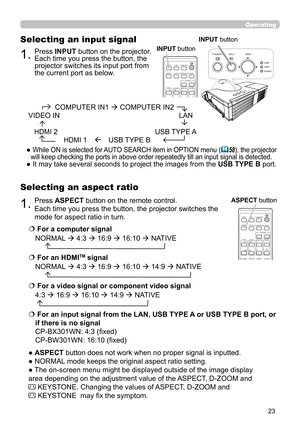 Page 2323
Operating
1.Press ASPECT button on the remote control.   
Each time you press the button, the projector switches the 
mode for aspect ratio in turn. 
Selecting an aspect ratio
● ASPECT button does not work when no proper signal is inputted.
● NORMAL mode keeps the original aspect ratio setting.
● The on-screen menu might be displayed outside of the image display 
area depending on the adjustment value of the ASPECT, D-ZOOM and                    
 KEYSTONE. Changing the values of ASPECT, D-ZOOM and...