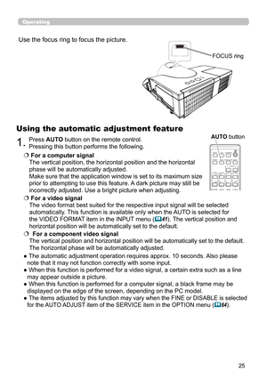 Page 2525
Operating
1.Press AUTO button on the remote control.  
Pressing this button performs the following.
Using the automatic adjustment feature
  For a computer signal  
The vertical position, the horizontal position and the horizontal 
phase will be automatically adjusted.   
Make sure that the application window is set to its maximum size 
prior to attempting to use this feature. A dark picture may still be 
incorrectly adjusted. Use a bright picture when adjusting.
   For a video signal  
The video...