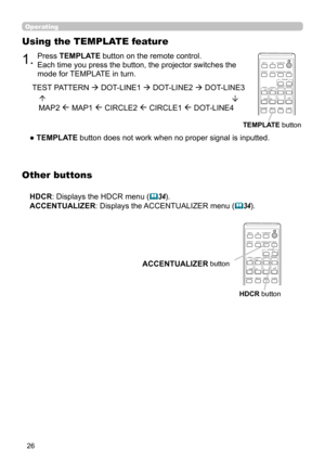 Page 2626
Operating
1.Press TEMPLATE button on the remote control.   
Each time you press the button, the projector switches the 
mode for TEMPLATE in turn. 
Using the TEMPLATE feature
● TEMPLATE button does not work when no proper signal is inputted.TEST PATTERN  DOT-LINE1  DOT-LINE2  DOT-LINE3
   MAP2 
 MAP1  CIRCLE2  CIRCLE1  DOT-LINE4
TEMPLATE
 button
CALIBRATION
ASPECTACCENTUALIZERHDCR
AV MUTE
POSITIONESC
MENU
RESET
IWB
AUTO
PAGE
DOWN
ON
OFF
FREEZE
UP1
2
ENTER
D-ZOOM- +
＋
ー
VOLUMEMAGNIFYMYBUTTON...