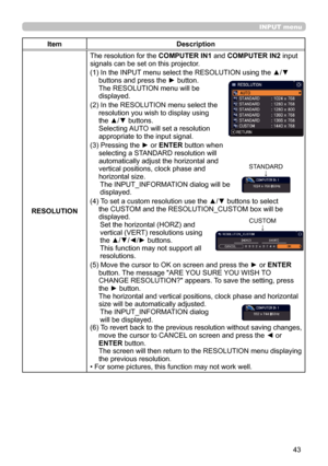 Page 4343
INPUT menu
ItemDescription
RESOLUTION The resolution for the 
COMPUTER IN1 and COMPUTER IN2  input 
signals can be set on this projector.
(1)   In the INPUT menu select the RESOLUTION using the ▲/▼ 
buttons and press the ► button. 
The RESOLUTION menu will be   
displayed.
(2)   In the RESOLUTION menu select the 
resolution you wish to display using 
the ▲/▼ buttons.   
Selecting AUTO will set a resolution 
appropriate to the input signal.
(3)   Pressing the ► or  ENTER button when 
selecting a...