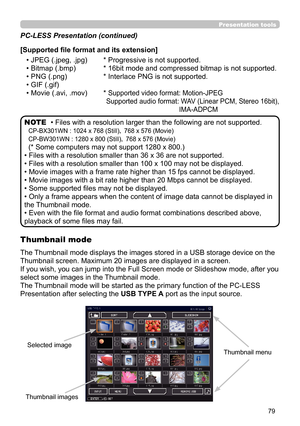 Page 7979
Presentation toolsPresentation tools
• Files with a resolution larger than the following are not supported. 
CP-BX301WN : 1024 x 768 (Still)， 768 x 576 (Movie)
CP-BW301WN : 1280 x 800 (Still)，  768 x 576 (Movie)
(* Some computers may not support 1280 x 800.)
• Files with a resolution smaller than 36 x 36 are not supported.
• Files with a resolution smaller than 100 x 100 may not be displayed.
• Movie images with a frame rate higher than 15 fps cannot be displayed.
• Movie images with a bit rate higher...