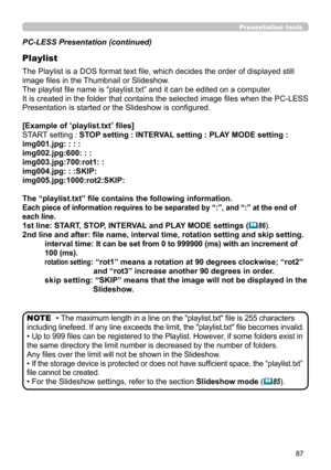 Page 8787
Presentation tools
PC-LESS Presentation (continued)
Playlist
The Playlist is a DOS format text file, which decides the order of displayed still 
image files in the Thumbnail or Slideshow.
The playlist file name is “playlist.txt” and it can be edited on a computer.  
It is created in the folder that contains the selected image files when the PC-LESS 
Presentation is started or the Slideshow is configured.
[Example of “playlist.txt” files] 
START setting : STOP setting : INTERVAL setting : PLAY MODE...