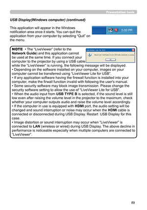 Page 8989
Presentation tools
This application will appear in the Windows 
notification area once it starts. You can quit the 
application from your computer by selecting “Quit” on 
the menu.
• The “LiveViewer” (refer to the  
Network Guide) and this application cannot 
be used at the same time. If you connect your 
computer to the projector by using a USB cable 
while the “LiveViewer” is running, the following message will be displayed.
• Depending on the software installed on your computer, images on your...