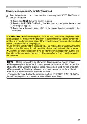 Page 9999
Maintenance
Cleaning and replacing the air filter (continued)
9.Turn the projector on and reset the filter time using the FILTER TIME item in 
the EASY MENU.
►Before taking care of the air filter, make sure the power cable 
is not plugged in, then allow the projector to cool sufficiently. Taking care of the 
air filter in a high temperature state of the projector could cause an electric shock, 
a burn or malfunction to the projector.
►Use only the air filter of the specified type. Do not use the...