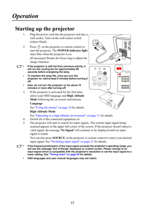 Page 1817
Operation
Starting up the projector
1. Plug the power cord into the projector and into a 
wall socket. Turn on the wall socket switch 
(where fitted).
2. Press   on the projector or remote control to 
start the projector. The POWER indicator light 
stays blue when the projector is on.
(If necessary) Rotate the focus ring to adjust the 
image clearness.
• If the projector is still hot from previous activity, it 
will run the cooling fan for approximately 60 
seconds before energizing the lamp. 
• To...