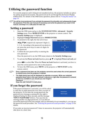 Page 2019
Utilizing the password function
For security purposes and to help prevent unauthorized use, the projector includes an option 
for setting up password security. The password can be set through the On-Screen Display 
(OSD) menu. For details of the OSD menu operation, please refer to Using the menus on 
page 18.
You will be inconvenienced if you activate the password functionality and subsequently forget 
the password. Print this user manual (if necessary) and write the password you used in this 
manual,...