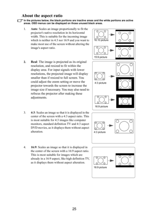 Page 2625
About the aspect ratio
In the pictures below, the black portions are inactive areas and the white portions are active 
areas. OSD menus can be displayed on those unused black areas.
1.Auto: Scales an image proportionally to fit the 
projectors native resolution in its horizontal 
width. This is suitable for the incoming image 
which is neither in 4:3 nor 16:9 and you want to 
make most use of the screen without altering the 
images aspect ratio.
2.
Real: The image is projected as its original...