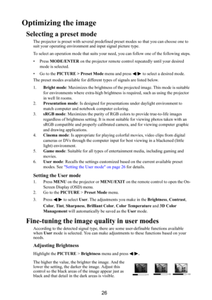 Page 2726
Optimizing the image
Selecting a preset mode
The projector is preset with several predefined preset modes so that you can choose one to 
suit your operating environment and input signal picture type.
To select an operation mode that suits your need, you can follow one of the following steps.
• Press MODE/ENTER on the projector remote control repeatedly until your desired 
mode is selected.
•Go to the PICTURE > Preset Mode menu and press  /  to select a desired mode.
The preset modes available for...