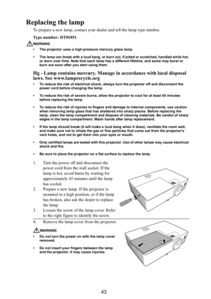 Page 4443
Replacing the lamp
To prepare a new lamp, contact your dealer and tell the lamp type number.
Type number: DT01851
WARNING
• The projector uses a high-pressure mercury glass lamp. 
• The lamp can break with a loud bang, or burn out, if jolted or scratched, handled while hot, 
or worn over time. Note that each lamp has a different lifetime, and some may burst or 
burn out soon after you start using them.
Hg - Lamp contains mercury. Manage in accordance with local disposal 
laws. See www.lamprecycle.org...