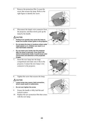 Page 4544
5. Remove the protection film. Loosen the 
screw that secures the lamp. Refer to the 
right figure to identify the screw.
6. Disconnect the lamps wire connector from 
the projector, and then slowly pick up the 
lamp by the handle.
CAUTION
• Pulling it too quickly may cause the lamp to 
break and scatter broken glass in the projector.
• Do not place the lamp in locations where water 
might splash on it, children can reach it, or 
near flammable materials.
• Do not insert your hands into the projector...