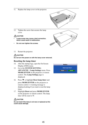 Page 4645
13. Restart the projector.
CAUTION
Do not turn the power on with the lamp cover removed.
Resetting the lamp timer
14. After the startup logo, open the On-Screen 
Display (OSD) menu.
15. Go to the SYSTEM SETTING: 
ADVANCED > Lamp Settings menu. Press 
MODE/ENTER on the projector or remote 
control. The Lamp Settings page is 
displayed. 
16. Press  to highlight Reset lamp timer and 
press MODE/ENTER on the projector or 
remote control. A warning message is 
displayed asking if you want to reset the lamp...