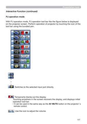 Page 107107
Presentation tools
Interactive Function (continued)
PJ operation mode
ORZLVGLVSOD\HG
KLQJWKHLFRQRIWKH
WRROEDUXVLQJWKHEXQGOHGSHQ
 
 
      
‡
      ‡
      ‡
  
 6ZLWFKHVWRWKHVHOHFWHGLQSXWSRUWGLUHFWO\

  
 7HPSRUDULO\EODQNVRXWWKHGLVSOD\
7RXFKLQJDQ\ZKHUHLQWKHVFUHHQUHFRYHUVWKHGLVSOD\DQGGLVSOD\VLQLWLDO
RSHUDWLRQWRROEDU
‡
,WFDQEHXVHGLQWKHVDPHZD\DVWKHAV MUTEEXWWRQRQWKHSURMHFWRU