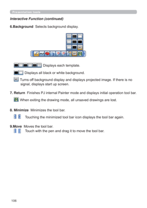 Page 106106
Presentation tools
Interactive Function (continued)
6.Background  6HOHFWVEDFNJURXQGGLVSOD\
  LVSOD\VHDFKWHPSODWH
  
LVSOD\VDOOEODFNRUZKLWHEDFNJURXQG
   7XUQVRIIEDFNJURXQGGLVSOD\DQGGLVSOD\VSURMHFWHGLPDJH,IWKHUHLVQR
VLJQDOGLVSOD\VVWDUWXSVFUHHQ
7. Return  
QWRROEDU
  

8. Minimize
0LQLPL]HVWKHWRROEDU
7RXFKLQJWKHPLQLPL]HGWRROEDULFRQGLVSOD\VWKHWRROEDUDJDLQ
9.Move  0RYHVWKHWRROEDU
7RXFKZLWKWKHSHQDQGGUDJLWWRPRYHWKHWRROEDU 