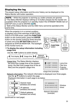 Page 3333
Status  Monitor  
When the projector is in a normal condition, 
or displays one of the warnings of AIR FLOW, 
COLD or FILTER errors, press the FUNCTION 
button on the control panel, press the ENTER 
button on the remote control for three seconds 
or press one of the MY BUTTON buttons if 
assigned as STATUS MONITOR. The backlight 
of the monitor turns on.
  To display the setup information including 
usage time
Use the ◄/►  buttons to switch display. 
     
  
Usage time: The Status Monitor displays...