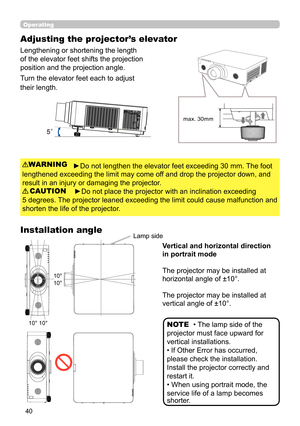 Page 4040
Operating
Adjusting the projector’s elevator
Lengthening or shortening the length 
of the elevator feet shifts the projection 
position and the projection angle.
Turn the elevator feet each to adjust 
their length.
►Do not lengthen the elevator feet exceeding 30 mm. The foot
lengthened exceeding the limit may come off and drop the projector down, and
result in an injury or damaging the projector.
►Do not place the projector with an inclination exceeding
5 degrees. The projector leaned exceeding the...