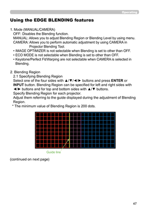 Page 4747
Operating
Using the EDGE BLENDING features
1. Mode (MANUAL/CAMERA)
OFF: Disables the Blending function.
MANUAL: Allows you to adjust Blending Region or Blending Level by using menu.
CAMERA:  Allows you to perform automatic adjustment by using CAMERA in  Projector Blending Tool.
• IMAGE OPTIMIZER is not selectable when Blending is set to other than OFF .
• ECO MODE is not selectable when Blending is set to other than OFF.
•  Keystone/Perfect Fit/Warping are not selectable when CAMERA is selected in...