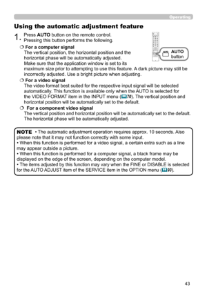 Page 4343
Operating
1.Press AUTO button on the remote control.  
Pressing this button performs the following.
Using the automatic adjustment feature
  For a computer signal  
The vertical position, the horizontal position and the   
horizontal phase will be automatically adjusted.   
Make sure that the application window is set to its   
maximum size prior to attempting to use this feature. A dark picture may still be 
incorrectly adjusted. Use a bright picture when adjusting.
   For a video signal  
The...