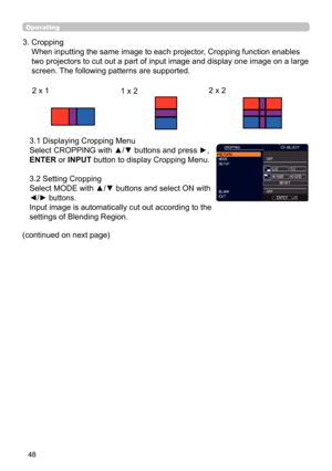 Page 4848
Operating
(continued on next page) 
3.1 Displaying Cropping Menu
 
Select CROPPING with ▲/▼ buttons and press 
►, 
ENTER or INPUT button to display Cropping Menu.  
 
3.2 Setting Cropping  
Select MODE with ▲/▼ buttons and select ON with 
◄/► buttons. 
Input image is automatically cut out according to the 
settings of Blending Region.
3.   Cropping  
When inputting the same image to each projector, Cropping function enables 
two projectors to cut out a part of input image and display one image on a...