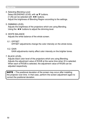 Page 5050
Operating
4.  Selecting Blending Level  
Select BLENDING LEVEL with ▲/▼ buttons.  
[1-25] can be selected with 
◄/► buttons. 
Adjust the brightness of Blending Region according to the settings.
5.   DIMMING LEVEL  
Adjusts the brightness of the projectors which are using Blending.  
Using the ◄/► buttons to adjust the dimming level.
6.   WHITE BALANCE 
Adjusts the white balance of the whole screen.
6.1.   OFFSET  
OFFSET adjustments change the color intensity on the whole tones.
6.2.   GAIN 
GAIN...