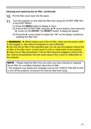 Page 111111
Maintenance
► Before taking care of the air filter, make sure the power cable 
is not plugged in, then allow the projector to cool sufficiently.
►Use only the air filter of the specified type. Do not use the projector without the 
air filter or the filter cover. It could result in a fire or malfunction to the projector.
►Clean the air filter periodically. If the air filter becomes clogged by dust or the 
like, internal temperatures rise and could cause a fire, a burn or malfunction to 
the projector....