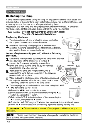 Page 108108
Maintenance 
Maintenance
A lamp has finite product life. Using the lamp for long periods of time could cause the 
pictures darker or the color tone poor. Note that each lamp has a different lifetime, and 
some may burst or burn out soon after you start using them. 
Preparation of a new lamp and early replacement are recommended.  To prepare a 
new lamp, make contact with your dealer and tell the lamp type number .
Replacing the lamp
Type number :  DT01881  
 
DT01871 
1.Turn the projector off, and...