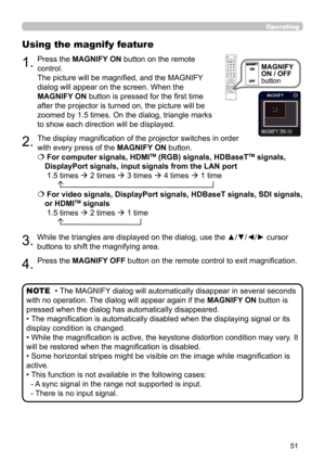 Page 5151
Operating
1.
Using the magnify feature
2.
3.
4.
Press the MAGNIFY ON button on the remote 
control.  
The picture will be magnified, and the MAGNIFY 
dialog will appear on the screen. When the 
MAGNIFY ON button is pressed for the first time 
after the projector is turned on, the picture will be 
zoomed by 1.5 times. On the dialog, triangle marks 
to show each direction will be displayed.
The display magnification of the projector switches in order 
with every press of the MAGNIFY ON button.
  For...