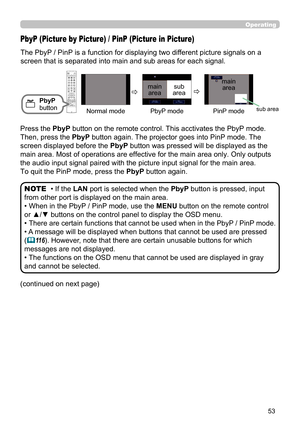 Page 5353
Operating
The PbyP / PinP is a function for displaying two different picture signals on a 
screen that is separated into main and sub areas for each signal. 
PbyP (Picture by Picture) / PinP (Picture in Picture)
PbyP 
button
• If the  LAN port is selected when the  PbyP button is pressed, input 
from other port is displayed on the main area.
• When in the PbyP / PinP mode, use the MENU button on the remote control 
or ▲/▼ buttons on the control panel to display the OSD menu.
• 
There are  certain...