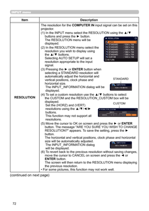 Page 7272
INPUT menu
ItemDescription
RESOLUTION The resolution for the 
COMPUTER IN input signal can be set on this 
projector.
(1)   In the INPUT menu select the RESOLUTION using the ▲/▼ 
buttons and press the ► button. 
The RESOLUTION menu will be   
displayed.
(2)   In the RESOLUTION menu select the 
resolution you wish to display using 
the ▲/▼ buttons.   
Selecting AUTO SETUP will set a 
resolution appropriate to the input 
signal.
(3)   Pressing the ► or  ENTER button when 
selecting a STANDARD resolution...